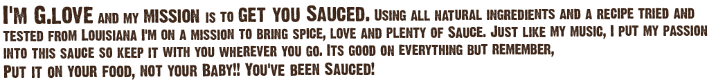 I'm G. Love and my mission is to get you Sauced. Using all natural ingredients and a recipe tried and tested from Louisiana, I'm on a mission to bring spice, love, and plenty of sauce. Its good on everything but remember, put it on your food, not your baby!! You've been Sauced!